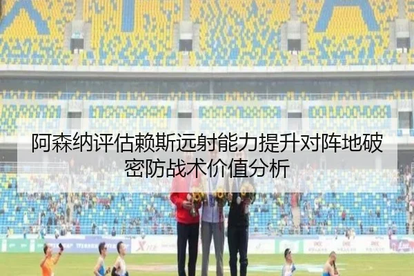阿森纳评估赖斯远射能力提升对阵地破密防战术价值分析