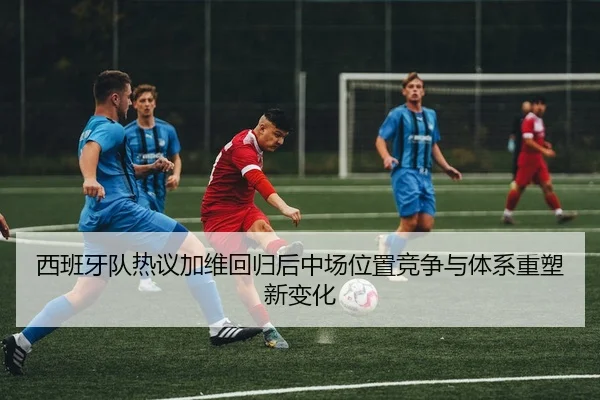 西班牙队热议加维回归后中场位置竞争与体系重塑新变化