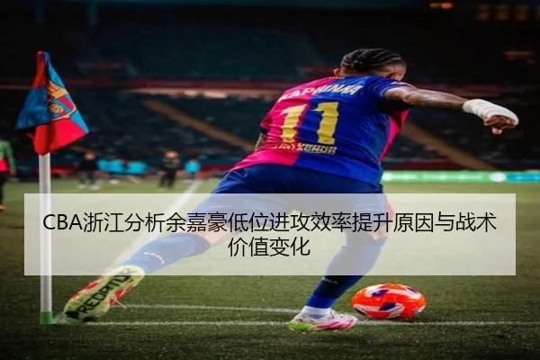 CBA浙江分析余嘉豪低位进攻效率提升原因与战术价值变化