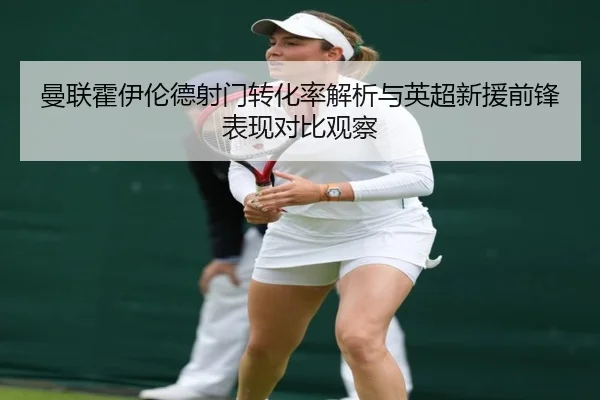 曼联霍伊伦德射门转化率解析与英超新援前锋表现对比观察