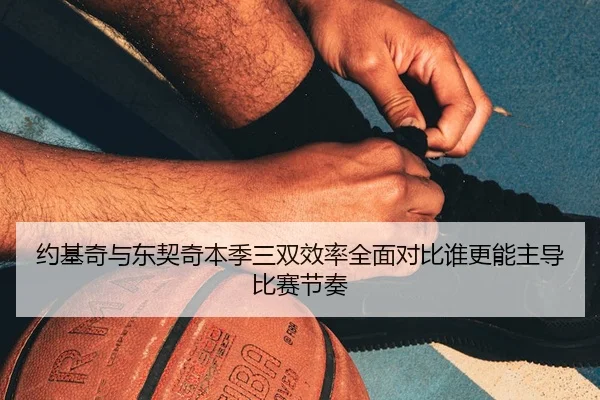 约基奇与东契奇本季三双效率全面对比谁更能主导比赛节奏