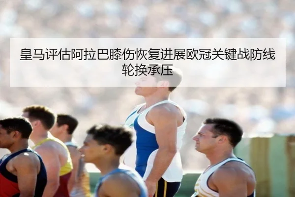皇马评估阿拉巴膝伤恢复进展欧冠关键战防线轮换承压