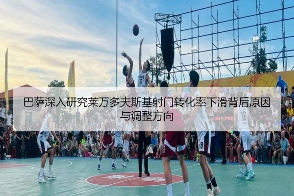 巴萨深入研究莱万多夫斯基射门转化率下滑背后原因与调整方向