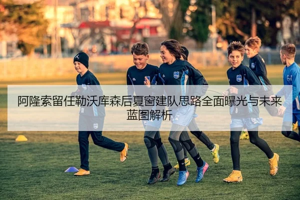 阿隆索留任勒沃库森后夏窗建队思路全面曝光与未来蓝图解析