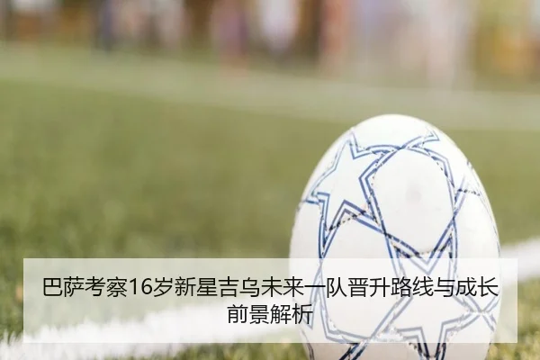 巴萨考察16岁新星吉乌未来一队晋升路线与成长前景解析