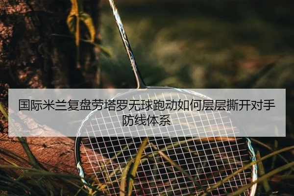 国际米兰复盘劳塔罗无球跑动如何层层撕开对手防线体系
