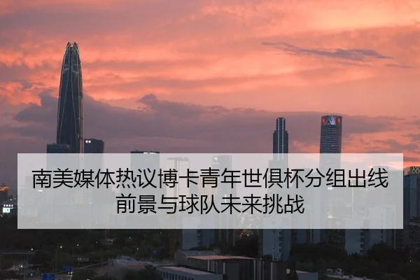 南美媒体热议博卡青年世俱杯分组出线前景与球队未来挑战